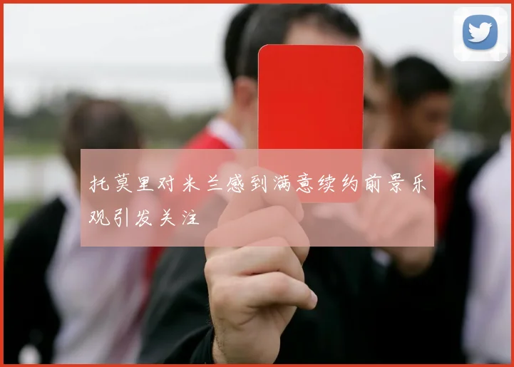 托莫里对米兰感到满意续约前景乐观引发关注