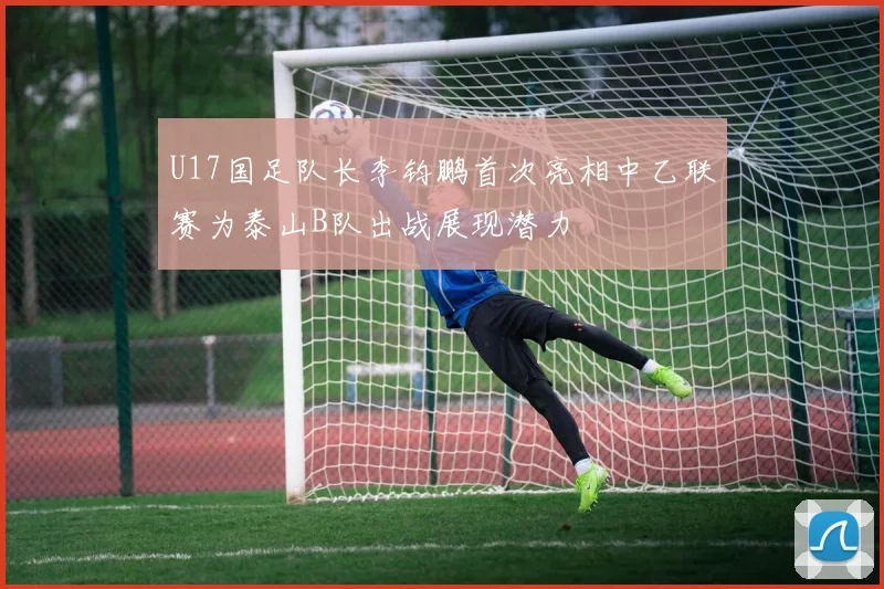 U17国足队长李钧鹏首次亮相中乙联赛为泰山B队出战展现潜力
