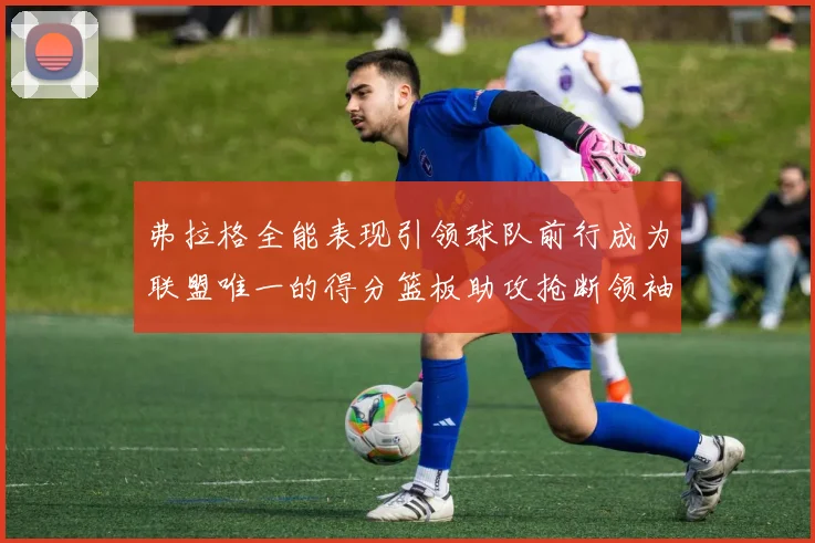 弗拉格全能表现引领球队前行成为联盟唯一的得分篮板助攻抢断领袖
