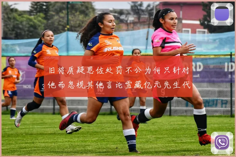 旧将质疑恩佐处罚不公为何只针对他而忽视其他言论雪藏亿元先生代价过于沉重
