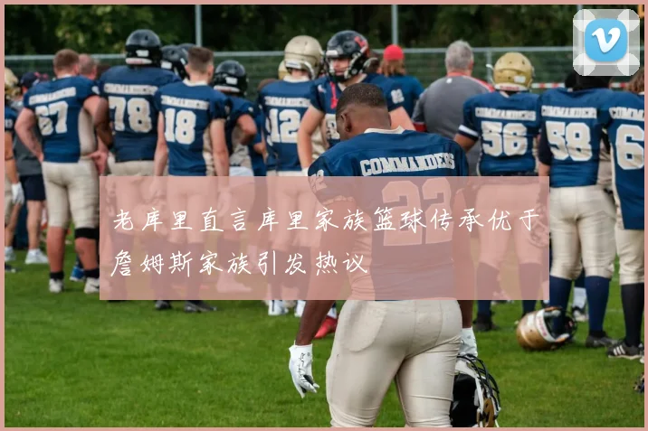 老库里直言库里家族篮球传承优于詹姆斯家族引发热议