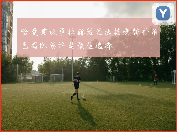 哈曼建议萨拉赫若无法接受替补角色离队或许是最佳选择