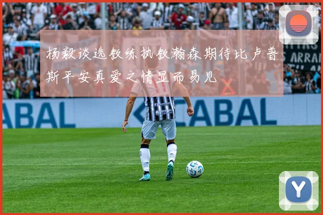 杨毅谈选教练执教瀚森期待比卢普斯平安真爱之情显而易见