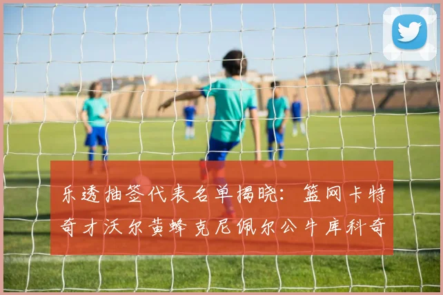 乐透抽签代表名单揭晓：篮网卡特奇才沃尔黄蜂克尼佩尔公牛库科奇齐聚一堂
