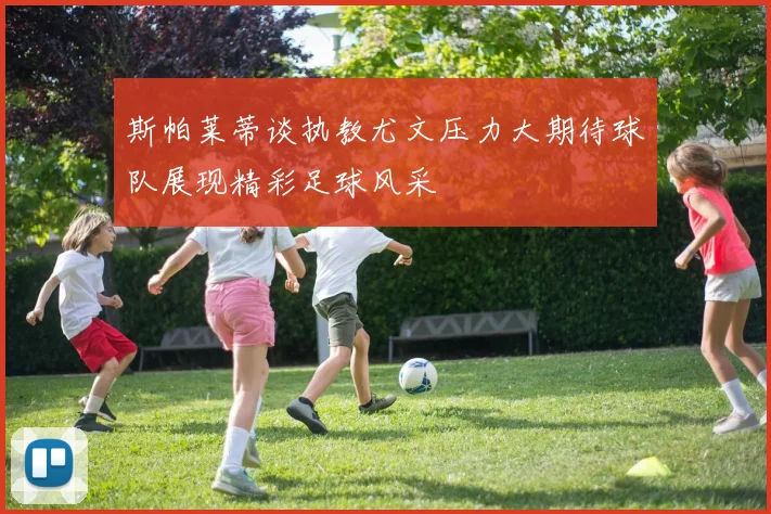 斯帕莱蒂谈执教尤文压力大期待球队展现精彩足球风采