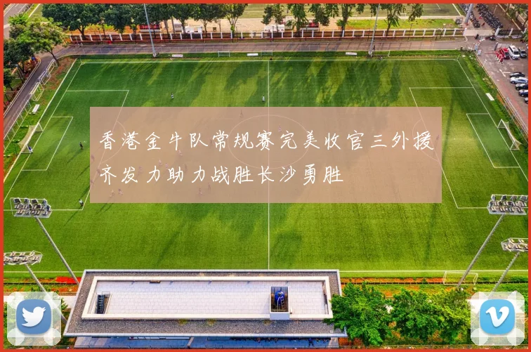 香港金牛队常规赛完美收官三外援齐发力助力战胜长沙勇胜