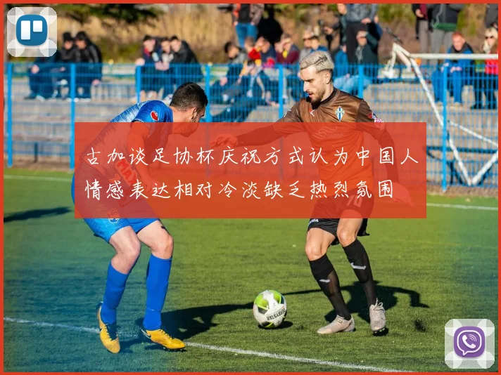 古加谈足协杯庆祝方式认为中国人情感表达相对冷淡缺乏热烈氛围
