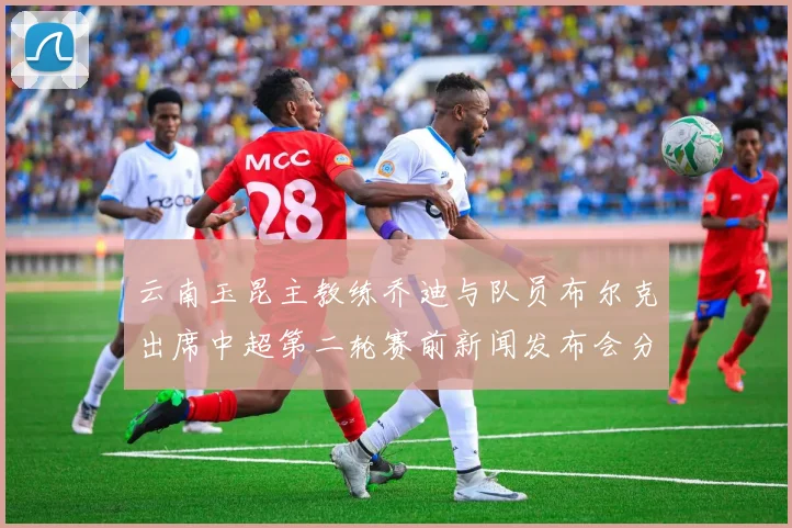 云南玉昆主教练乔迪与队员布尔克出席中超第二轮赛前新闻发布会分享备战情况