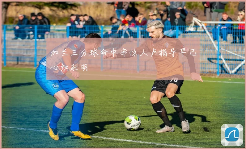 加兰三分球命中率惊人卢指导早已心知肚明