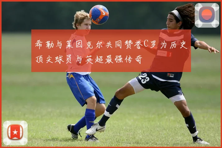 希勒与莱因克尔共同赞誉C罗为历史顶尖球员与英超最强传奇