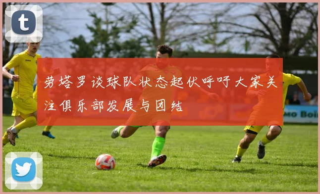 劳塔罗谈球队状态起伏呼吁大家关注俱乐部发展与团结