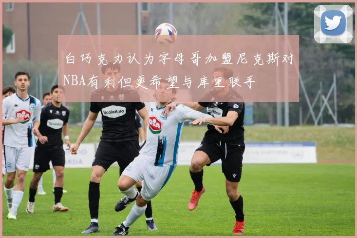白巧克力认为字母哥加盟尼克斯对NBA有利但更希望与库里联手