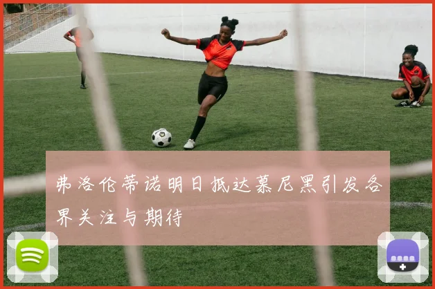 弗洛伦蒂诺明日抵达慕尼黑引发各界关注与期待