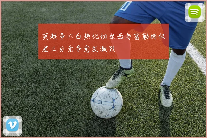 英超争六白热化切尔西与富勒姆仅差三分竞争愈发激烈
