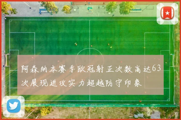 阿森纳本赛季欧冠射正次数高达63次展现进攻实力超越防守印象