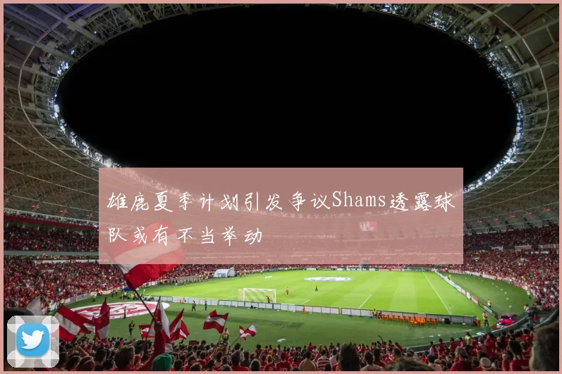 雄鹿夏季计划引发争议Shams透露球队或有不当举动