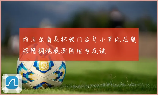 内马尔南美杯破门后与小罗比尼奥深情拥抱展现团结与友谊