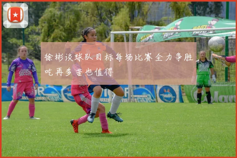 徐彬谈球队目标每场比赛全力争胜吃再多苦也值得