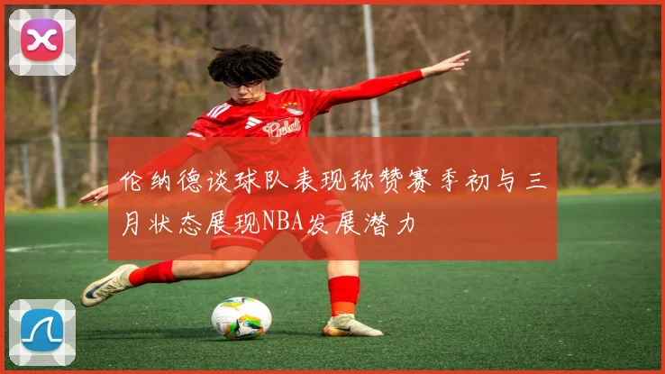 伦纳德谈球队表现称赞赛季初与三月状态展现NBA发展潜力