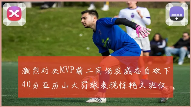激烈对决MVP前二同场发威各自砍下40分亚历山大罚球表现惊艳文班仅得4罚机会