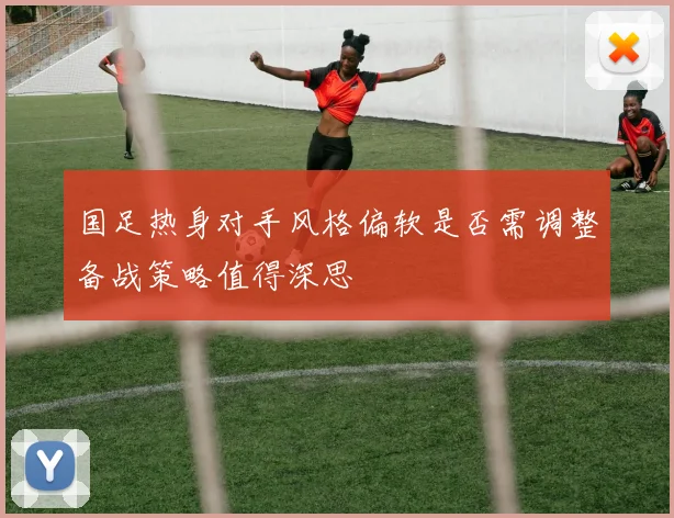 国足热身对手风格偏软是否需调整备战策略值得深思
