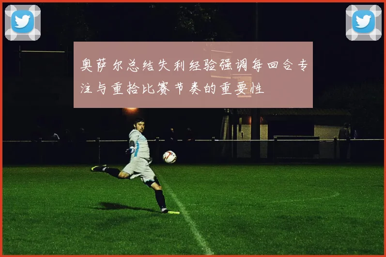 奥萨尔总结失利经验强调每回合专注与重拾比赛节奏的重要性