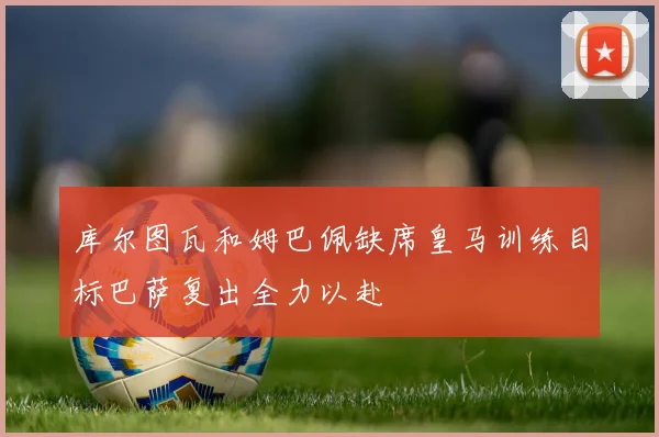 库尔图瓦和姆巴佩缺席皇马训练目标巴萨复出全力以赴