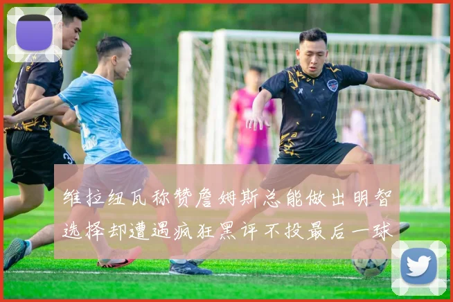 维拉纽瓦称赞詹姆斯总能做出明智选择却遭遇疯狂黑评不投最后一球