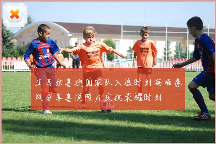 亚马尔喜迎国家队入选时刻满面春风分享喜悦照片庆祝荣耀时刻