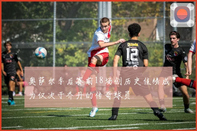 奥萨尔季后赛前18场创历史佳绩成为仅次于乔丹的传奇球员